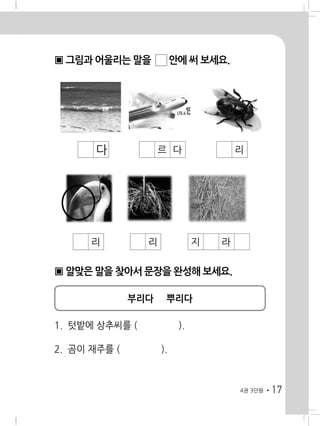 17
▣ 그림과 어울리는 말을 ☐ 안에 써 보세요.
4권 3단원
� � � 다 � � 르 다 � � � 리 �
� � 리 � � 리 � � 지 라
▣ 알맞은 말을 찾아서 문장을 완성해 보세요.
부리다 뿌리다
1. 텃밭에 상추씨를 ( ).
2. 곰이 재주를 ( ).
 