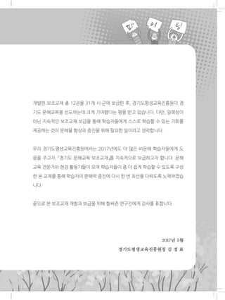 2016년 5월
경기도평생교육진흥원장 김 경 표
개발한 보조교재 총 12권을 31개 시·군에 보급한 후, 경기도평생교육진흥원이 경
기도 문해교육을 선도하는데 크게 기여했다는 평을 받고 있습니다. 다만, 일회성이
아닌 지속적인 보조교재 보급을 통해 학습자들에게 스스로 학습할 수 있는 기회를
제공하는 것이 문해율 향상과 증진을 위해 필요한 일이라고 생각합니다.
우리 경기도평생교육진흥원에서는 2017년에도 더 많은 비문해 학습자들에게 도
움을 주고자, 「경기도 문해교육 보조교재」를 지속적으로 보급하고자 합니다. 문해
교육 전문가와 현장 활동가들이 모여 학습자들이 좀 더 쉽게 학습할 수 있도록 구성
한 본 교재를 통해 학습자의 문해력 증진에 다시 한 번 최선을 다하도록 노력하겠습
니다.
끝으로 본 보조교재 개발과 보급을 위해 힘써준 연구진에게 감사를 표합니다.
2017년 5월
경기도평생교육진흥원장 김 경 표
 