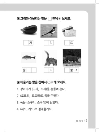 9
▣ 그림과 어울리는 말을 ☐ 안에 써 보세요.
▣ 어울리는 말을 찾아서 ◯표 해 보세요.
4권 1단원
� � � 지 � � � 치 � � � 드
� � 물 � � � 리 � � � 뿔 소
1. 강아지가 (고리, 꼬리)를 흔들며 온다.
2. (도또리, 도토리)로 묵을 쑤었다.
3. 쑥을 (소꾸리, 소쿠리)에 담았다.
4. (까드, 카드)로 결제할게요.
 