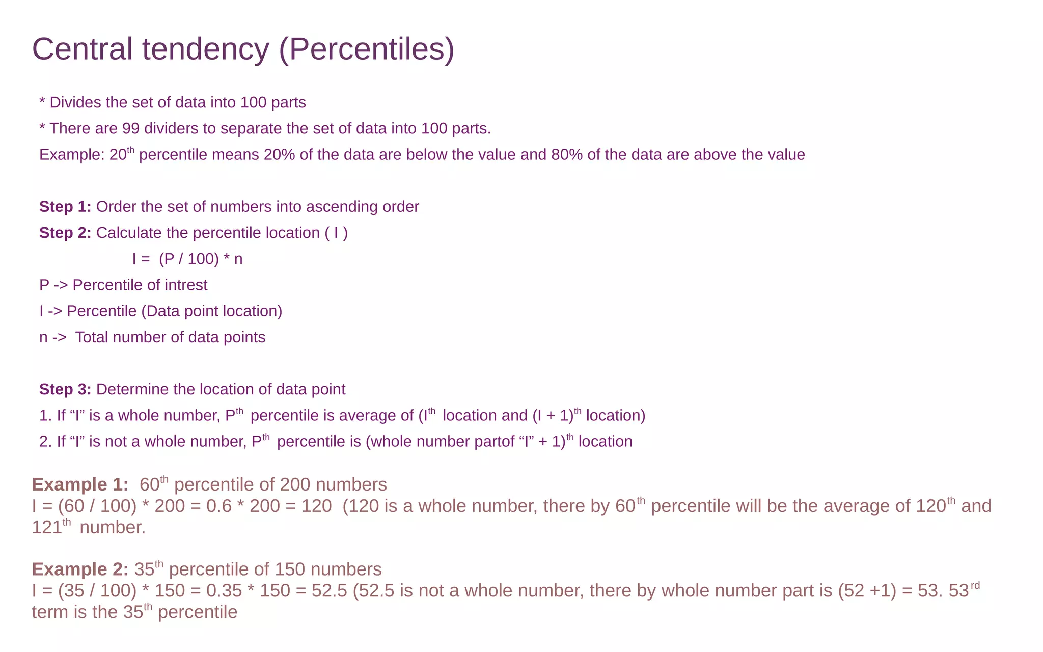 Central tendency (Percentiles)
* Divides the set of data into 100 parts
* There are 99 dividers to separate the set of data into 100 parts.
Example: 20th
percentile means 20% of the data are below the value and 80% of the data are above the value
Step 1: Order the set of numbers into ascending order
Step 2: Calculate the percentile location ( I )
I = (P / 100) * n
P -> Percentile of intrest
I -> Percentile (Data point location)
n -> Total number of data points
Step 3: Determine the location of data point
1. If “I” is a whole number, Pth
percentile is average of (Ith
location and (I + 1)th
location)
2. If “I” is not a whole number, Pth
percentile is (whole number partof “I” + 1)th
location
Example 1: 60th
percentile of 200 numbers
I = (60 / 100) * 200 = 0.6 * 200 = 120 (120 is a whole number, there by 60th
percentile will be the average of 120th
and
121th
number.
Example 2: 35th
percentile of 150 numbers
I = (35 / 100) * 150 = 0.35 * 150 = 52.5 (52.5 is not a whole number, there by whole number part is (52 +1) = 53. 53rd
term is the 35th
percentile
 