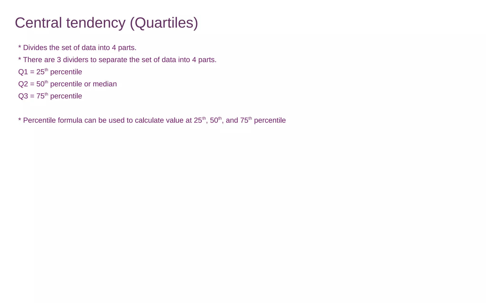 Central tendency (Quartiles)
* Divides the set of data into 4 parts.
* There are 3 dividers to separate the set of data into 4 parts.
Q1 = 25th
percentile
Q2 = 50th
percentile or median
Q3 = 75th
percentile
* Percentile formula can be used to calculate value at 25th
, 50th
, and 75th
percentile
 
