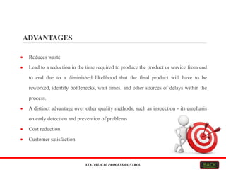 ADVANTAGES
 Reduces waste
 Lead to a reduction in the time required to produce the product or service from end
to end due to a diminished likelihood that the final product will have to be
reworked, identify bottlenecks, wait times, and other sources of delays within the
process.
 A distinct advantage over other quality methods, such as inspection - its emphasis
on early detection and prevention of problems
 Cost reduction
 Customer satisfaction
STATISTICAL PROCESS CONTROL BACK
 