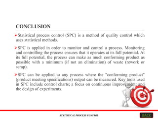 CONCLUSION
Statistical process control (SPC) is a method of quality control which
uses statistical methods.
SPC is applied in order to monitor and control a process. Monitoring
and controlling the process ensures that it operates at its full potential. At
its full potential, the process can make as much conforming product as
possible with a minimum (if not an elimination) of waste (rework or
scrap).
SPC can be applied to any process where the "conforming product"
(product meeting specifications) output can be measured. Key tools used
in SPC include control charts; a focus on continuous improvement; and
the design of experiments.
STATISTICAL PROCESS CONTROL BACK
 