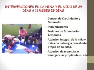 INTERVENCIONES EN LA NIÑA Y EL NIÑO DE 29
DÍAS A 11 MESES 29 DÍAS
• Control de Crecimiento y
Desarrollo
• Inmunizaciones
• Sesiones de Estimulación
Temprana
• Atención Integral de la niña y
niño con patología prevalente
propia de su edad.
• Atención de urgencias o
emergencias propias de su edad
 
