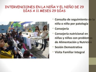 INTERVENCIONES EN LA NIÑA Y EL NIÑO DE 29
DÍAS A 11 MESES 29 DÍAS
• Consulta de seguimiento de la
niña o niño por patología
• Consejería
• Consejería nutricional en
niñas y niños con problemas
de Alimentación y Nutrición
• Sesión Demostrativa
• Visita Familiar Integral
 