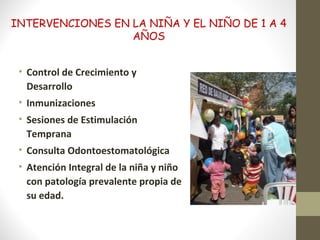INTERVENCIONES EN LA NIÑA Y EL NIÑO DE 1 A 4
AÑOS
• Control de Crecimiento y
Desarrollo
• Inmunizaciones
• Sesiones de Estimulación
Temprana
• Consulta Odontoestomatológica
• Atención Integral de la niña y niño
con patología prevalente propia de
su edad.
 