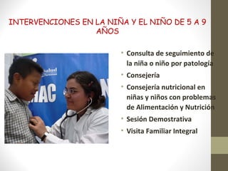 INTERVENCIONES EN LA NIÑA Y EL NIÑO DE 5 A 9
AÑOS
• Consulta de seguimiento de
la niña o niño por patología
• Consejería
• Consejería nutricional en
niñas y niños con problemas
de Alimentación y Nutrición
• Sesión Demostrativa
• Visita Familiar Integral
 