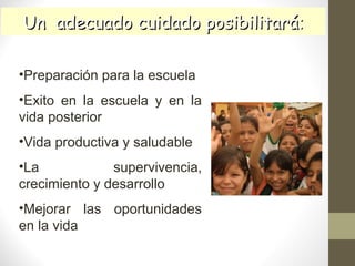 Un adecuado cuidado posibilitaráUn adecuado cuidado posibilitará::
•Preparación para la escuela
•Exito en la escuela y en la
vida posterior
•Vida productiva y saludable
•La supervivencia,
crecimiento y desarrollo
•Mejorar las oportunidades
en la vida
 