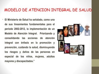 MODELO DE ATENCION INTEGRAL DE SALUD
• El Ministerio de Salud ha señalado, como uno
de sus lineamientos fundamentales para el
periodo 2002-2012, la implementación de un
Modelo de Atención Integral. Priorizando y
consolidando las acciones de atención
integral con énfasis en la promoción y
prevención, cuidando la salud, disminuyendo
los riesgos y daños de las personas en
especial de los niños, mujeres, adultos
mayores y discapacitados.”
 