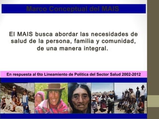 Marco Conceptual del MAIS
El MAIS busca abordar las necesidades de
salud de la persona, familia y comunidad,
de una manera integral.
En respuesta al 6to Lineamiento de Política del Sector Salud 2002-2012
 