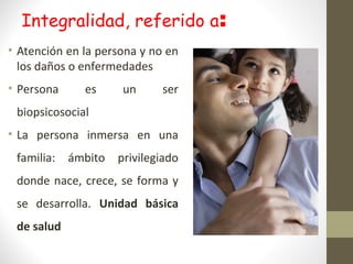 Integralidad, referido a:
• Atención en la persona y no en
los daños o enfermedades
• Persona es un ser
biopsicosocial
• La persona inmersa en una
familia: ámbito privilegiado
donde nace, crece, se forma y
se desarrolla. Unidad básica
de salud
 