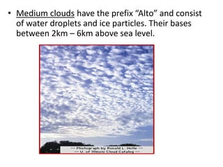• Medium clouds have the prefix “Alto” and consist
of water droplets and ice particles. Their bases
between 2km – 6km above sea level.
 