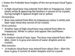 i. States the Probable base heights of the ten principal cloud Types.
Cirrus
• A High cloud base may extends from 6Km to Tropopause. Color
silvery white & appearing like feathers it consist of ice crystals.
During twilight it appears bright red or yellow
Cirrostratus
• Base may extend from 6Km to tropopause colour is white and
layer type cloud also consist of ice crystals
Cirro cumulus
• Another type of high cloud base may extend from 6Km to
trapopause. White in colour and appear like cauliflower.
Alto stratus
• A medium cloud of layer type. The base may extend from 2Km –
6Km. Color is in grey and consist of water droplets and ice
crystals.
Alto cumulus
• A medium cloud base may extend from about 2km – 6km the
base is grey. It consist of water droplets and ice crystals
 