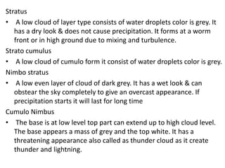 Stratus
• A low cloud of layer type consists of water droplets color is grey. It
has a dry look & does not cause precipitation. It forms at a worm
front or in high ground due to mixing and turbulence.
Strato cumulus
• A low cloud of cumulo form it consist of water droplets color is grey.
Nimbo stratus
• A low even layer of cloud of dark grey. It has a wet look & can
obstear the sky completely to give an overcast appearance. If
precipitation starts it will last for long time
Cumulo Nimbus
• The base is at low level top part can extend up to high cloud level.
The base appears a mass of grey and the top white. It has a
threatening appearance also called as thunder cloud as it create
thunder and lightning.
 