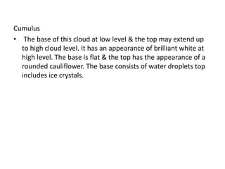 Cumulus
• The base of this cloud at low level & the top may extend up
to high cloud level. It has an appearance of brilliant white at
high level. The base is flat & the top has the appearance of a
rounded cauliflower. The base consists of water droplets top
includes ice crystals.
 