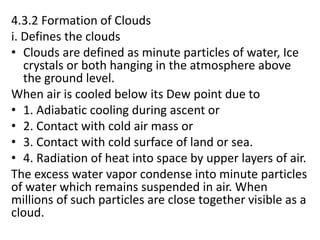 4.3.2 Formation of Clouds
i. Defines the clouds
• Clouds are defined as minute particles of water, Ice
crystals or both hanging in the atmosphere above
the ground level.
When air is cooled below its Dew point due to
• 1. Adiabatic cooling during ascent or
• 2. Contact with cold air mass or
• 3. Contact with cold surface of land or sea.
• 4. Radiation of heat into space by upper layers of air.
The excess water vapor condense into minute particles
of water which remains suspended in air. When
millions of such particles are close together visible as a
cloud.
 