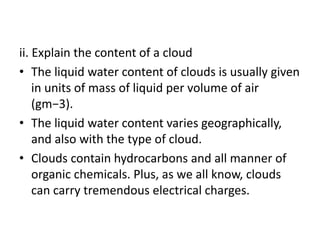 ii. Explain the content of a cloud
• The liquid water content of clouds is usually given
in units of mass of liquid per volume of air
(gm−3).
• The liquid water content varies geographically,
and also with the type of cloud.
• Clouds contain hydrocarbons and all manner of
organic chemicals. Plus, as we all know, clouds
can carry tremendous electrical charges.
 