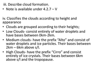 iii. Describe cloud formation.
• Note is available under 4.2.7 – V
iv. Classifies the clouds according to height and
appearance
• Clouds are grouped according to their heights;
• Low Clouds- consist entirely of water droplets and
have bases between 0km-2km.
• Medium clouds- have the prefix “Alto” and consist of
water droplets and ice particles. Their bases between
2km – 6km above s/l.
• High Clouds- have the prefix “Cirro” and consist
entirely of ice crystals. Their bases between 6km
above s/l and the tropopause.
 