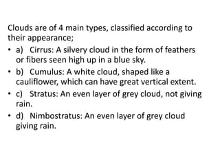 Clouds are of 4 main types, classified according to
their appearance;
• a) Cirrus: A silvery cloud in the form of feathers
or fibers seen high up in a blue sky.
• b) Cumulus: A white cloud, shaped like a
cauliflower, which can have great vertical extent.
• c) Stratus: An even layer of grey cloud, not giving
rain.
• d) Nimbostratus: An even layer of grey cloud
giving rain.
 