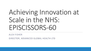 Achieving Innovation at
Scale in the NHS:
EPISCISSORS-60
ALEX FISHER
DIRECTOR, ADVANCED GLOBAL HEALTH LTD
 