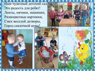 Наш чудесный детский сад –
Это радость для ребят!
Ленты, мячики, машинки,
Разноцветные картинки,
Смех веселой детворы,
Город сказочной игры!
 