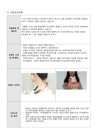 지원배경 및
필요성
거의 전국인구수만큼 스마트폰수가 많다고 합니다. 보통 도보중에 스마트폰을 이용하는
인구가 사회적인 문제로 대두되고 있습니다.
보행중 사고로 인해 인명피해와 재산피해가 발생하고 있으며 한국만 아니라 전세계에서
보행사고가 빈번하게 발생하고 있습니다.
이런 점에서 조금이나마 사고를 미연에 예방하고자 스마트넥밴드라는 전방의 영상을
모바일로 볼 수 있는 제품을 만들고자 합니다.
콘텐츠 소개
및 특‧장점
- 전방의 상황주시가 가능한 카메라디바이스.
- 1인칭 영상촬영, 실시간 블랙박스 영상저장기능.
- 보행중 스마트폰 사용자와 경찰,응급상황,교통사고등 현장투입관계자에 용이함
- 카메라모듈을 통해서 입력받은 영상데이타를 스마트폰으로 전송하여사용자가 영상의
내용을 저장,재전송하는 기능을 제공함.
- 카메라디바이스 : 영상을 입력하는 단말기의 역할과 센서작동의 정보를 전달하는 역할.
- 모바일웹/앱 : 전달된 영상데이타와 센서데이타를 재가공/편집/저장을 담당함.
콘텐츠 이미지
수익구조
및 실적
- 2015년 740만대 판매됐으며, 2021년은 2400만 대 판매를 예상함. 향후 6년간 연평
균 21.6%성장을 예측하고 있음(Tractia 8월 시장전망 보고서)
- 경쟁업체 POVIE는 거치형제품이며 고프로는 높은가격대의 제품이므로 가격경쟁력이
있음.
- 현재 카메라디바이스제품은 대부분 동영상촬영을 주기능으로 활용되고 있으며 보행
중 시야확보를 위한 기능을 추가한 제품은 현재 시장에서 확인된 바가 없는 관계로
경쟁력이 있다고 판단됨.
○ 사업추진계획
 