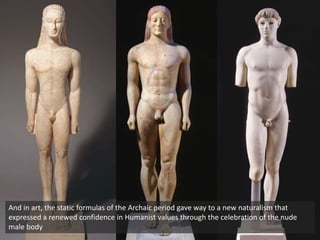 And in art, the static formulas of the Archaic period gave way to a new naturalism that
expressed a renewed confidence in Humanist values through the celebration of the nude
male body
 