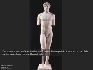 Kritios Boy, c. 480 BCE
Marble, 2’ 10”
Acropolis Museum
This statue, known as the Kritios Boy, was found in the acropolis in Athens and is one of the
earliest examples of the new Classical style
 