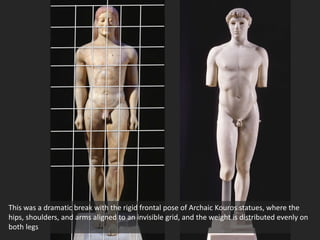 This was a dramatic break with the rigid frontal pose of Archaic Kouros statues, where the
hips, shoulders, and arms aligned to an invisible grid, and the weight is distributed evenly on
both legs
 