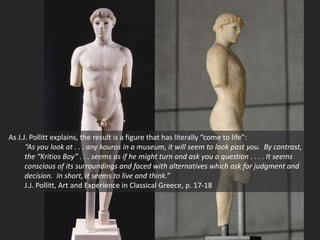 As J.J. Pollitt explains, the result is a figure that has literally “come to life”:
“As you look at . . . any kouros in a museum, it will seem to look past you. By contrast,
the “Kritios Boy” . . . seems as if he might turn and ask you a question . . . . It seems
conscious of its surroundings and faced with alternatives which ask for judgment and
decision. In short, it seems to live and think.”
J.J. Pollitt, Art and Experience in Classical Greece, p. 17-18
 