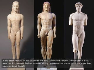 While Greek Archaic art had produced the “idea” of the human form, Greek Classical artists
were the first to evoke the impression of a living presence – the human individual, capable of
movement and thought
 