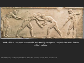 Stele relief depicting a wrestling competition between athletes, from Kerameikos necropolis, Athens, Grece, Circa 510
Greek athletes competed in the nude, and training for Olympic competitions was a form of
military training
 