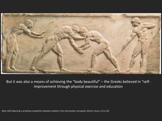 Stele relief depicting a wrestling competition between athletes, from Kerameikos necropolis, Athens, Grece, Circa 510
But it was also a means of achieving the “body beautiful” – the Greeks believed in “self-
improvement through physical exercise and education
 