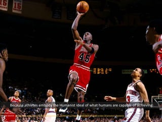 Michael Jordan
Image source: http://www.espn.com/chicago/photos/gallery/_/id/8932812/image/1/best-best-michael-jordan-50-greatest-moments
Because athletes embody the Humanist ideal of what humans are capable of achieving
 