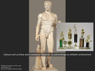 Polykleitos, Doryphoros, Roman copy
450-440 BCE 6’ 11”
Museo Archeologico Nazionale, Naples
Statues such as these were created as “trophies” to acknowledge an athlete’s achievement
 