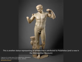 Fragments of a marble statue of the Diadoumenos, attributed to
Polykleitos; Roman copy of a Greek orginal, c. 69-96 CE
Metropolitan Museum
This is another statue representing an athlete that is attributed to Polykleitos (and is now in
the Metropolitan Museum)
 