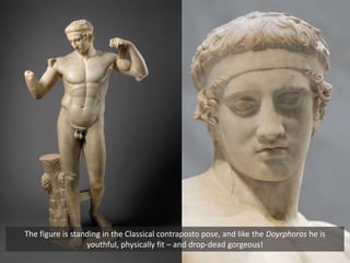 The figure is standing in the Classical contraposto pose, and like the Doyrphoros he is
youthful, physically fit – and drop-dead gorgeous!
 
