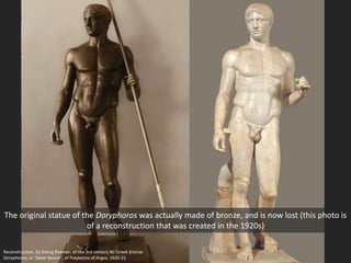 Reconstruction, by Georg Roemer, of the 3rd century BC Greek bronze
Doryphoros, or 'Spear bearer', of Polykeitos of Argos. 1920-21
The original statue of the Doryphoros was actually made of bronze, and is now lost (this photo is
of a reconstruction that was created in the 1920s)
 