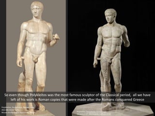 Polykleitos, Doryphoros, Roman copy
440 BCE 6’ 11”, Minneapolis Institute of Art
Polykleitos, Doryphoros, Roman copy
450-440 BCE 6’ 11”
Museo Archeologico Nazionale, Naples
So even though Polykleitos was the most famous sculptor of the Classical period, all we have
left of his work is Roman copies that were made after the Romans conquered Greece
 