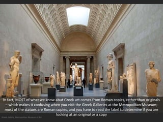 Greek Gallery, Metropolitan Museum of Art
In fact, MOST of what we know abut Greek art comes from Roman copies, rather than originals
– which makes it confusing when you visit the Greek Galleries at the Metropolitan Museum;
most of the statues are Roman copies, and you have to read the label to determine if you are
looking at an original or a copy
 