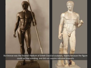 But bronze was the favored medium of Greek Classical sculptors, mainly because the figure
could be free-standing, and did not require intrusive supports
 