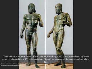 The Riace bronzes were found off the coast of Riace Italy in 1972, and are believed by some
experts to be authentic 5th century originals (though some contend they were made at a later
date)
Warriors from the Sea off Riace, 460-450 BCE, 6’ 6” high; Museio
Archeologico Nazionales, Reggio, Calabria
 