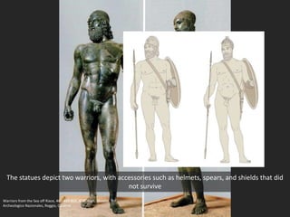 The statues depict two warriors, with accessories such as helmets, spears, and shields that did
not survive
Warriors from the Sea off Riace, 460-450 BCE, 6’ 6” high; Museio
Archeologico Nazionales, Reggio, Calabria
 