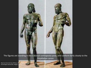 The figures are standing in the Classical contraposto pose, and conform fairly closely to the
Polykleitan canon
Warriors from the Sea off Riace, 460-450 BCE, 6’ 6” high; Museio
Archeologico Nazionales, Reggio, Calabria
 