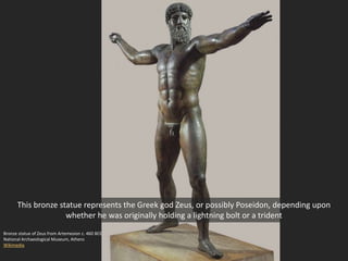 Bronze statue of Zeus from Artemesion c. 460 BCE
National Archaeological Museum, Athens
Wikimedia
This bronze statue represents the Greek god Zeus, or possibly Poseidon, depending upon
whether he was originally holding a lightning bolt or a trident
 