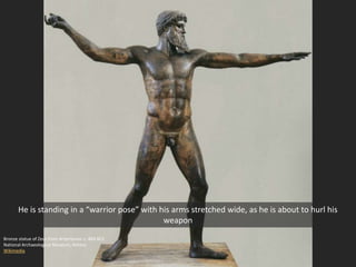 Bronze statue of Zeus from Artemesion c. 460 BCE
National Archaeological Museum, Athens
Wikimedia
He is standing in a “warrior pose” with his arms stretched wide, as he is about to hurl his
weapon
 