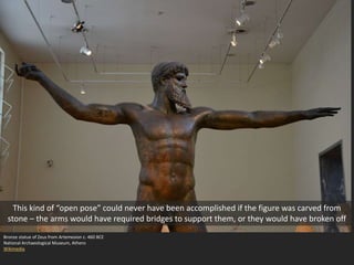Bronze statue of Zeus from Artemesion c. 460 BCE
National Archaeological Museum, Athens
Wikimedia
This kind of “open pose” could never have been accomplished if the figure was carved from
stone – the arms would have required bridges to support them, or they would have broken off
 