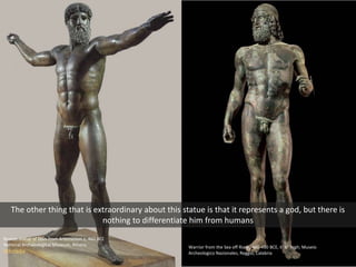 Bronze statue of Zeus from Artemesion c. 460 BCE
National Archaeological Museum, Athens
Wikimedia
Warrior from the Sea off Riace, 460-450 BCE, 6’ 6” high; Museio
Archeologico Nazionales, Reggio, Calabria
The other thing that is extraordinary about this statue is that it represents a god, but there is
nothing to differentiate him from humans
 