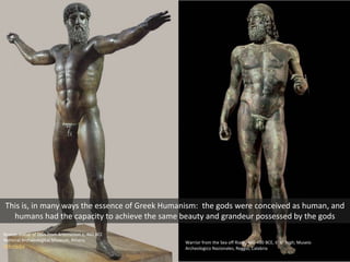 Bronze statue of Zeus from Artemesion c. 460 BCE
National Archaeological Museum, Athens
Wikimedia
Warrior from the Sea off Riace, 460-450 BCE, 6’ 6” high; Museio
Archeologico Nazionales, Reggio, Calabria
This is, in many ways the essence of Greek Humanism: the gods were conceived as human, and
humans had the capacity to achieve the same beauty and grandeur possessed by the gods
 