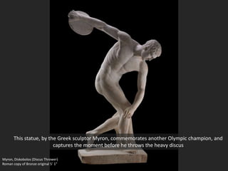 Myron, Diskobolos (Discus Thrower)
Roman copy of Bronze original 5’ 1”
This statue, by the Greek sculptor Myron, commemorates another Olympic champion, and
captures the moment before he throws the heavy discus
 